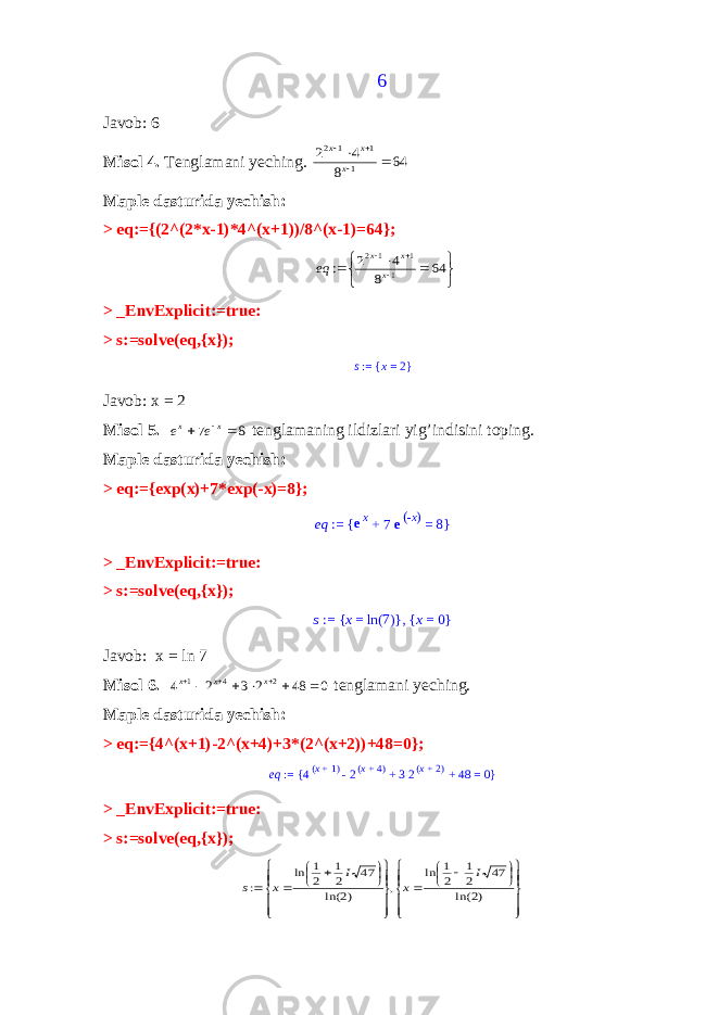6Javob: 6 Misol 4. Tenglamani yeching. 64 8 4 2 1 1 1 2      x x x Maple dasturida yechish: > eq:={(2^(2*x-1)*4^(x+1))/8^(x-1)=64};         64 8 4 2 : 1 1 1 2 x x x eq > _EnvExplicit:=true: > s:=solve(eq,{x}); s := x = 2 { } Javob: x = 2 Misol 5. 8 7   x x e e tenglamaning ildizlari yig’indisini toping. Maple dasturida yechish: > eq:={exp(x)+7*exp(-x)=8}; eq := ex + 7 e -x( ) = 8 { } > _EnvExplicit:=true: > s:=solve(eq,{x}); s := x = ln 7() { }, x = 0 { } Javob: x = ln 7 Misol 6. 0 48 2 3 2 4 2 4 1         x x x tenglamani yeching. Maple dasturida yechish: > eq:={4^(x+1)-2^(x+4)+3*(2^(x+2))+48=0}; eq := 4x + 1 ( ) - 2x + 4 ( ) + 3 2x + 2 ( ) + 48 = 0 { } > _EnvExplicit:=true: > s:=solve(eq,{x});                                  )2 ln( 47 2 1 2 1 ln , )2 ln( 47 2 1 2 1 ln : I x I x s 