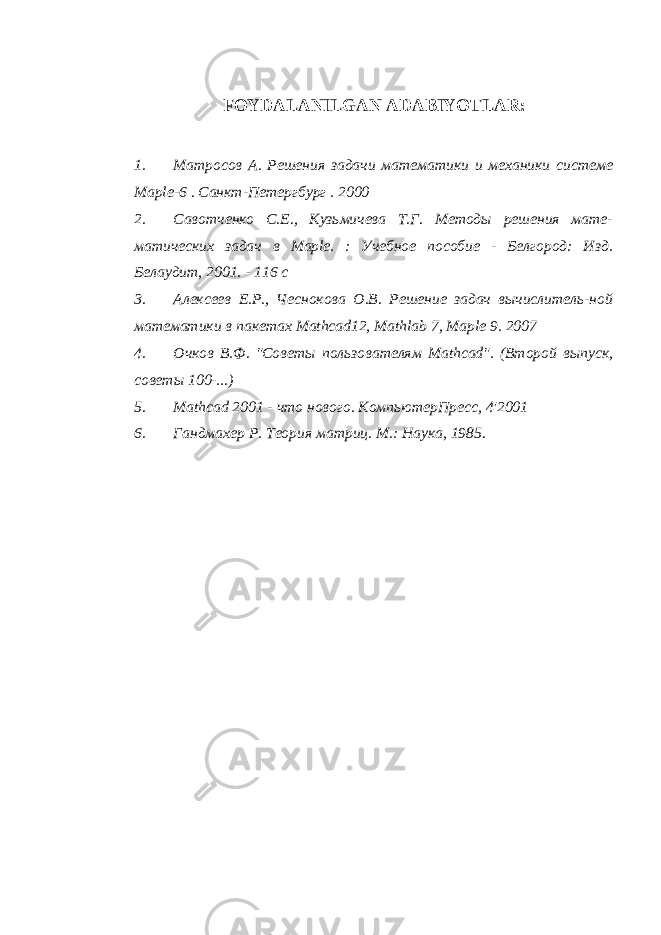 FOYDALANILGAN ADABIYOTLAR : 1. Матросов А. Решения задачи математики и механики системе М aple -6 . Санкт-Петергбург . 2000 2. Савотченко С.Е., Кузьмичева Т.Г. Методы решения мате- матических задач в Maple . : Учебное пособие - Белгород: Изд. Белаудит, 2001. - 116 с 3. Алексеев Е.Р., Чеснокова О.В. Решение задач вычислитель-ной математики в пакетах Mathcad 12, Mathlab 7, Maple 9. 2007 4. Очков В.Ф. &#34;Советы пользователям Mathcad &#34;. (Второй выпуск, советы 100-...) 5. Mathcad 2001 - что нового. КомпьютерПресс, 4&#39;2001 6. Гандмахер Р. Теория матриц. М.: Наука, 1985. 