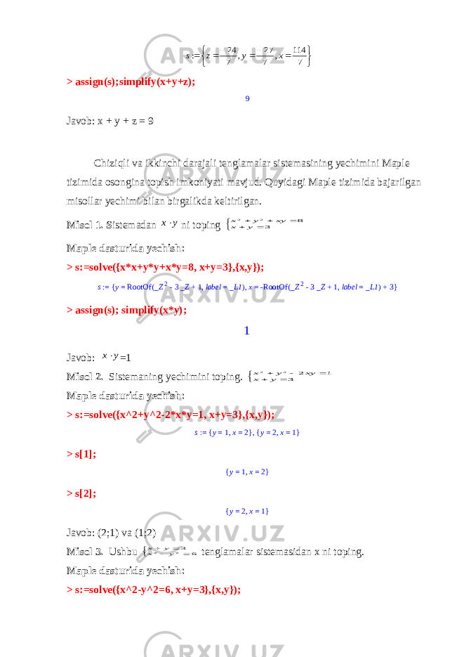         7 114 , 7 27 , 7 24 : x y z s> assign(s);simplify(x+y+z); 9 Javob: x + y + z = 9 Chiziqli va ikkinchi darajali tenglamalar sistemasining yechimini Maple tizimida osongina topish imkoniyati mavjud. Quyidagi Maple tizimida bajarilgan misollar yechimi bilan birgalikda keltirilgan. Misol 1. S istemadan y x ni toping       3 8 2 2 y x xy y x Maple dasturida yechish: > s:=solve({x*x+y*y+x*y=8, x+y=3},{x,y}); s := y = RootOf _Z 2 - 3 _Z + 1, label = _L1 ( ), x = -RootOf _Z 2 - 3 _Z + 1, label = _L1 ( ) + 3 { } > assign(s); simplify(x*y); 1 Javob: y x =1 Misol 2. Sistemaning yechimini toping.       3 1 2 2 2 y x xy y x Maple dasturida yechish: > s:=solve({x^2+y^2-2*x*y=1, x+y=3},{x,y}); s := y = 1, x = 2 { }, y = 2, x = 1 { } > s[1]; y = 1, x = 2 { } > s[2]; y = 2, x = 1 { } Javob: (2;1) va (1;2) Misol 3. Ushbu      6 32 2 y x y x tenglamalar sistemasidan x ni toping. Maple dasturida yechish: > s:=solve({x^2-y^2=6, x+y=3},{x,y}); 