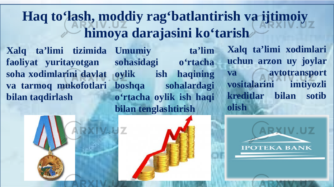 Haq to‘lash, moddiy rag‘batlantirish va ijtimoiy himoya darajasini ko‘tarish Xalq ta’limi tizimida faoliyat yuritayotgan soha xodimlarini davlat va tarmoq mukofotlari bilan taqdirlash Umumiy ta’lim sohasidagi o‘rtacha oylik ish haqining boshqa sohalardagi o‘rtacha oylik ish haqi bilan tenglashtirish Xalq ta’limi xodimlari uchun arzon uy joylar va avtotransport vositalarini imtiyozli kreditlar bilan sotib olish 