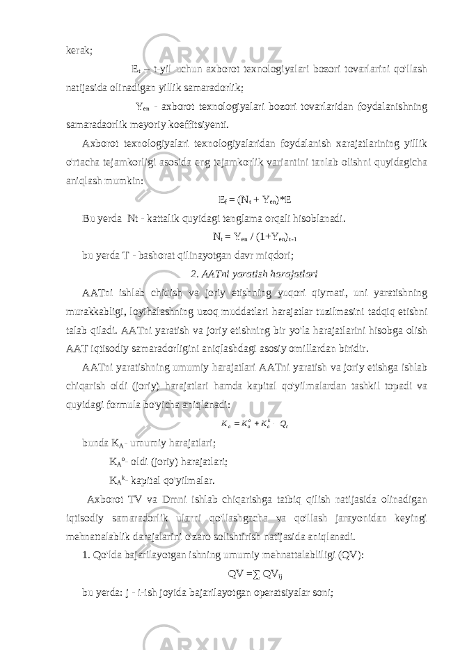 kerak; E t – t-yil uchun axborot texnologiyalari bozori tovarlarini qo&#39;llash natijasida olinadigan yillik samaradorlik; Y en - axborot texnologiyalari bozori tovarlaridan foydalanishning samaradaorlik meyoriy koeffitsiyenti. Axborot texnologiyalari texnologiyalaridan foydalanish xarajatlarining yillik o&#39;rtacha tejamkorligi asosida eng tejamkorlik variantini tanlab olishni quyidagicha aniqlash mumkin: E f = (N t + Y en )*E Bu yerda Nt - kattalik quyidagi tenglama orqali hisoblanadi. N t = Y en / (1+Y en ) t -1 bu yerda T - bashorat qilinayotgan davr miqdori; 2. AATni yaratish harajatlari AATni ishlab chiqish va joriy etishning yuqori qiymati, uni yaratishning murakkabligi, loyihalashning uzoq muddatlari harajatlar tuzilmasini tadqiq etishni talab qiladi. AATni yaratish va joriy etishning bir yo&#39;la harajatlarini hisobga olish AAT iqtisodiy samaradorligini aniqlashdagi asosiy omillardan biridir. AATni yaratishning umumiy harajatlari AATni yaratish va joriy etishga ishlab chiqarish oldi (joriy) harajatlari hamda kapital qo&#39;yilmalardan tashkil topadi va quyidagi formula bo&#39;yicha aniqlanadi: ck ao aa QKKK  bunda K A - umumiy harajatlari; K A o - oldi (joriy) harajatlari; K A k - kapital qo&#39;yilmalar. Axborot TV va Dmni ishlab chiqarishga tatbiq qilish natijasida olinadigan iqtisodiy samaradorlik ularni qo&#39;llashgacha va qo&#39;llash jarayonidan keyingi mehnattalablik darajalarini o&#39;zaro solishtirish natijasida aniqlanadi. 1. Qo&#39;lda bajarilayotgan ishning umumiy mehnattalabliligi (QV): QV =∑ QV ij bu yerda: j - i-ish joyida bajarilayotgan operatsiyalar soni; 