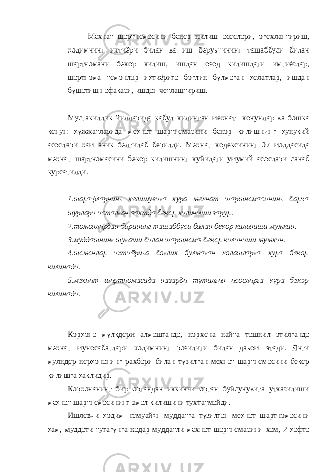Мехнат шартномасини бекор килиш асослари, огохлантириш, ходимнинг ихтиёри билан ва иш берувчининг ташаббуси билан шартномани бекор килиш, ишдан озод килишдаги имтиёзлар, шартнома томонлар ихтиёрига боглик булмаган холатлар, ишдан бушатиш нафакаси, ишдан четлаштириш. Мустакиллик йилларида кабул килинган мехнат конунлар ва бошка конун хужжатларида мехнат шартномасини бекор килишнинг хукукий асослари хам аник белгилаб берилди. Мехнат кодексининг 97 моддасида мехнат шартномасини бекор килишнинг куйидаги умумий асослари санаб курсатилди. 1.тарафларнинг келишувига кура мехнат шартномасининг барча турлари исталган вактда бекор килиниши зарур. 2.томонлардан бирининг ташаббуси билан бекор килиниши мумкин. 3.муддатнинг тугаши билан шартнома бекор килиниши мумкин. 4.томонлар ихтиёрига боглик булмаган холатларга кура бекор килинади. 5.мехнат шартномасида назарда тутилган асосларга кура бекор килинади. Корхона мулкдори алмашганда, корхона кайта ташкил этилганда мехнат муносабатлари ходимнинг розилиги билан давом этади. Янги мулкдор корхонанинг рахбари билан тузилган мехнат шартномасини бекор килишга хаклидир. Корхонанинг бир органдан иккинчи орган буйсунувига утказилиши мехнат шартномасининг амал килишини тухтатмайди. Ишловчи ходим номуайян муддатга тузилган мехнат шартномасини хам, муддати тугагунга кадар муддатли мехнат шартномасини хам, 2 хафта 