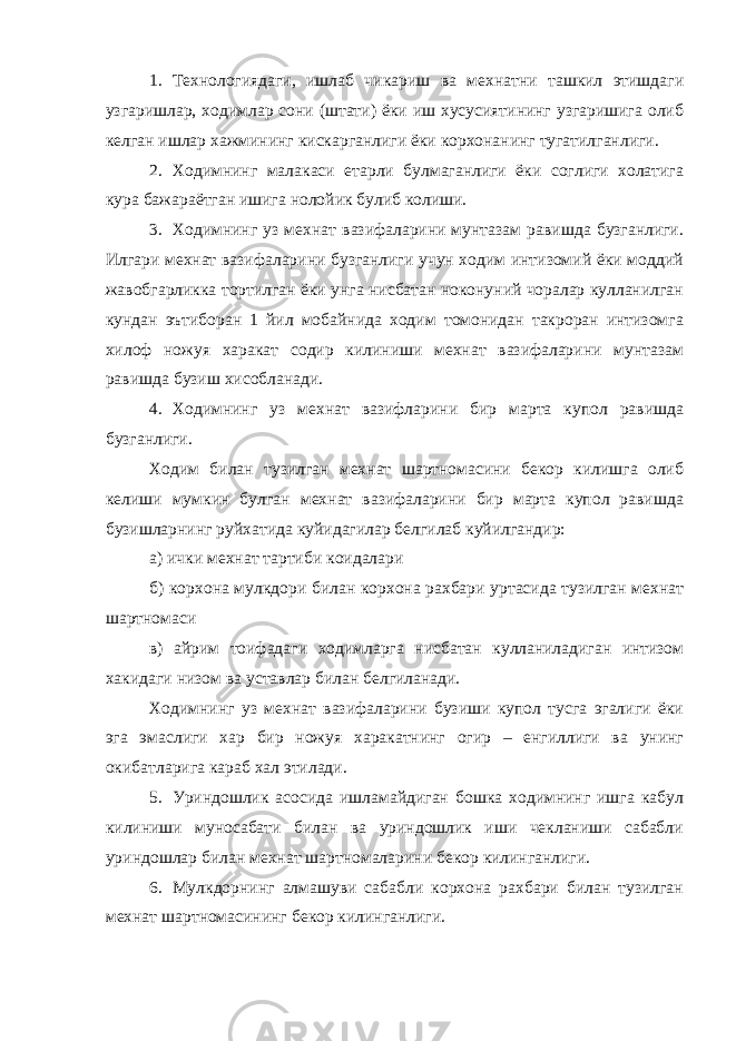 1. Технологиядаги, ишлаб чикариш ва мехнатни ташкил этишдаги узгаришлар, ходимлар сони (штати) ёки иш хусусиятининг узгаришига олиб келган ишлар хажмининг кискарганлиги ёки корхонанинг тугатилганлиги. 2. Ходимнинг малакаси етарли булмаганлиги ёки соглиги холатига кура бажараётган ишига нолойик булиб колиши. 3. Ходимнинг уз мехнат вазифаларини мунтазам равишда бузганлиги. Илгари мехнат вазифаларини бузганлиги учун ходим интизомий ёки моддий жавобгарликка тортилган ёки унга нисбатан ноконуний чоралар кулланилган кундан эътиборан 1 йил мобайнида ходим томонидан такроран интизомга хилоф ножуя харакат содир килиниши мехнат вазифаларини мунтазам равишда бузиш хисобланади. 4. Ходимнинг уз мехнат вазифларини бир марта купол равишда бузганлиги. Ходим билан тузилган мехнат шартномасини бекор килишга олиб келиши мумкин булган мехнат вазифаларини бир марта купол равишда бузишларнинг руйхатида куйидагилар белгилаб куйилгандир: а) ички мехнат тартиби коидалари б) корхона мулкдори билан корхона рахбари уртасида тузилган мехнат шартномаси в) айрим тоифадаги ходимларга нисбатан кулланиладиган интизом хакидаги низом ва уставлар билан белгиланади. Ходимнинг уз мехнат вазифаларини бузиши купол тусга эгалиги ёки эга эмаслиги хар бир ножуя харакатнинг огир – енгиллиги ва унинг окибатларига караб хал этилади. 5. Уриндошлик асосида ишламайдиган бошка ходимнинг ишга кабул килиниши муносабати билан ва уриндошлик иши чекланиши сабабли уриндошлар билан мехнат шартномаларини бекор килинганлиги. 6. Мулкдорнинг алмашуви сабабли корхона рахбари билан тузилган мехнат шартномасининг бекор килинганлиги. 