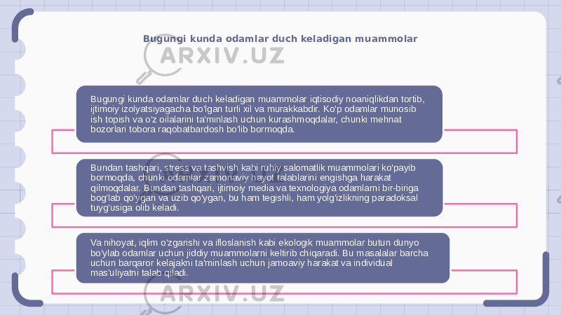 Bugungi kunda odamlar duch keladigan muammolar Bugungi kunda odamlar duch keladigan muammolar iqtisodiy noaniqlikdan tortib, ijtimoiy izolyatsiyagacha bo&#39;lgan turli xil va murakkabdir. Ko&#39;p odamlar munosib ish topish va o&#39;z oilalarini ta&#39;minlash uchun kurashmoqdalar, chunki mehnat bozorlari tobora raqobatbardosh bo&#39;lib bormoqda. Bundan tashqari, stress va tashvish kabi ruhiy salomatlik muammolari ko&#39;payib bormoqda, chunki odamlar zamonaviy hayot talablarini engishga harakat qilmoqdalar. Bundan tashqari, ijtimoiy media va texnologiya odamlarni bir-biriga bog&#39;lab qo&#39;ygan va uzib qo&#39;ygan, bu ham tegishli, ham yolg&#39;izlikning paradoksal tuyg&#39;usiga olib keladi. Va nihoyat, iqlim o&#39;zgarishi va ifloslanish kabi ekologik muammolar butun dunyo bo&#39;ylab odamlar uchun jiddiy muammolarni keltirib chiqaradi. Bu masalalar barcha uchun barqaror kelajakni ta&#39;minlash uchun jamoaviy harakat va individual mas&#39;uliyatni talab qiladi. 