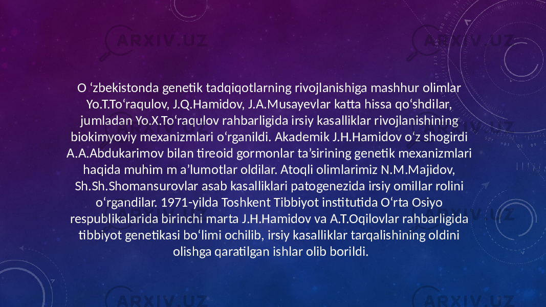 O ‘zbekistonda genetik tadqiqotlarning rivojlanishiga mashhur olimlar Yo.T.To‘raqulov, J.Q.Hamidov, J.A.Musayevlar katta hissa qo‘shdilar, jumladan Yo.X.To‘raqulov rahbarligida irsiy kasalliklar rivojlanishining biokimyoviy mexanizmlari o‘rganildi. Akademik J.H.Hamidov o‘z shogirdi A.A.Abdukarimov bilan tireoid gormonlar ta’sirining genetik mexanizmlari haqida muhim m a’lumotlar oldilar. Atoqli olimlarimiz N.M.Majidov, Sh.Sh.Shomansurovlar asab kasalliklari patogenezida irsiy omillar rolini o‘rgandilar. 1971-yilda Toshkent Tibbiyot institutida O‘rta Osiyo respublikalarida birinchi marta J.H.Hamidov va A.T.Oqilovlar rahbarligida tibbiyot genetikasi bo‘limi ochilib, irsiy kasalliklar tarqalishining oldini olishga qaratilgan ishlar olib borildi. 