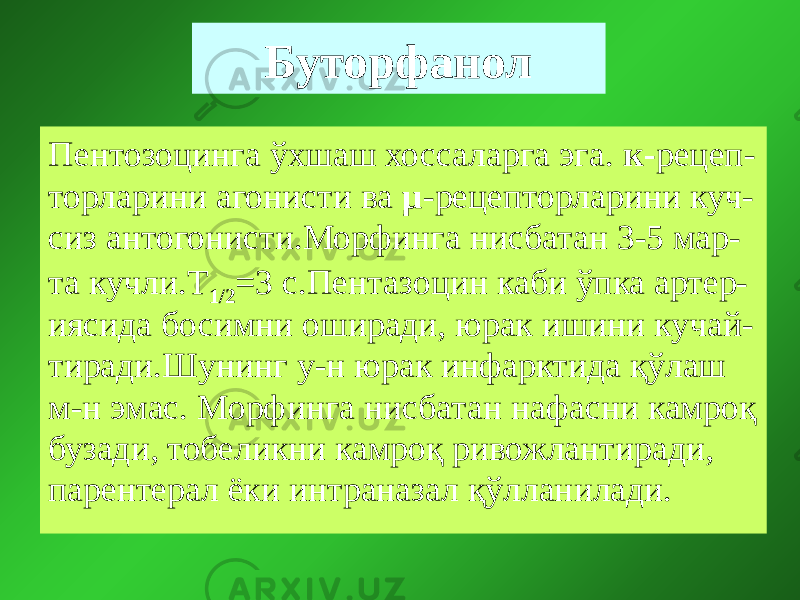 Буторфанол Пентозоцинга ўхшаш хоссаларга эга. к- рецеп- торларини агонисти ва µ -рецепторларини куч- сиз антогонисти.Морфинга нисбатан 3-5 мар- та кучли.Т 1/2 =3 с.Пентазоцин каби ўпка артер- иясида босимни оширади, юрак ишини кучай- тиради.Шунинг у-н юрак инфарктида қўлаш м-н эмас. Морфинга нисбатан нафасни камроқ бузади, тобеликни камроқ ривожлантиради, парентерал ёки интраназал қўлланилади. 