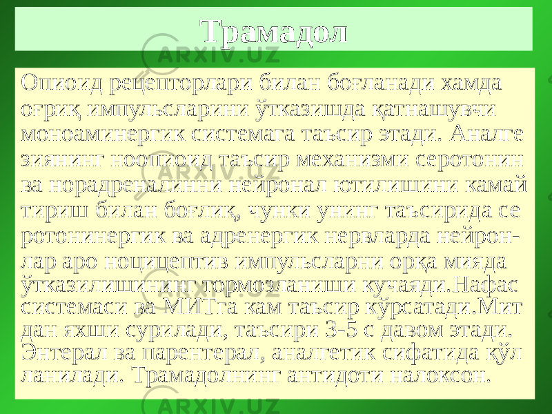 Трамадол Опиоид рецепторлари билан боғланади хамда оғриқ импульсларини ўтказишда қатнашувчи моноаминергик системага таъсир этади. Аналге зиянинг ноопиоид таъсир механизми серотонин ва норадреналинни нейронал ютилишини камай тириш билан боғлиқ, чунки унинг таъсирида се ротонинергик ва адренергик нервларда нейрон- лар аро ноцицептив импульсларни орқа мияда ўтказилишининг тормозланиши кучаяди.Нафас системаси ва МИТга кам таъсир кўрсатади.Мит дан яхши сурилади, таъсири 3-5 с давом этади. Энтерал ва парентерал, аналгетик сифатида қўл ланилади. Трамадолнинг антидоти налоксон. 