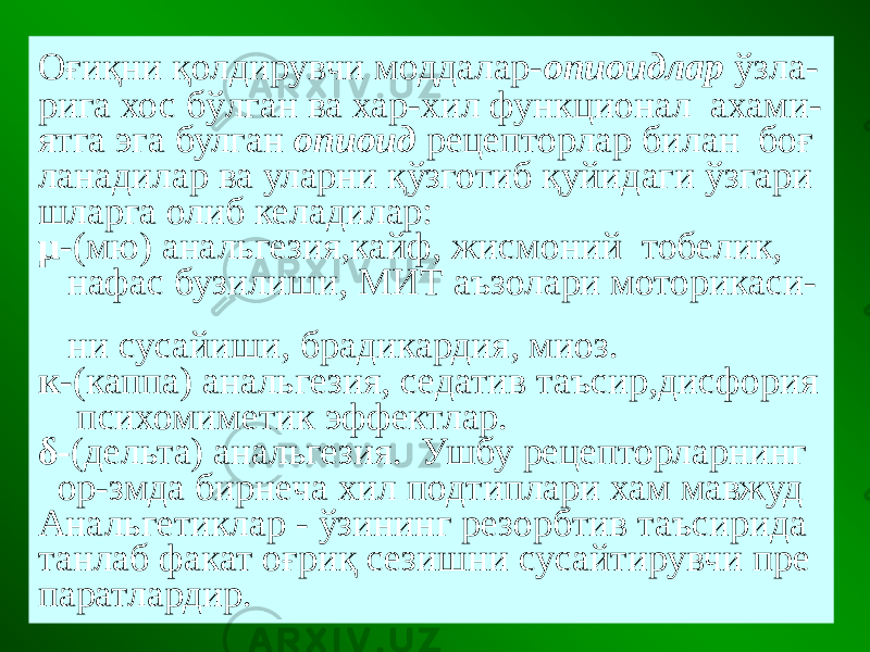 Оғиқни қолдирувчи моддалар- опиоидлар ўзла- рига хос бўлган ва хар-хил функционал ахами- ятга эга булган опиоид рецепторлар билан боғ ланадилар ва уларни қўзготиб қуйидаги ўзгари шларга олиб келадилар: µ -(мю) анальгезия,кайф, жисмоний тобелик, нафас бузилиши, МИТ аъзолари моторикаси- ни сусайиши, брадикардия, миоз. к -(каппа) анальгезия, седатив таъсир,дисфория психомиметик эффектлар. δ- (дельта) анальгезия. Ушбу рецепторларнинг ор-змда бирнеча хил подтиплари хам мавжуд Анальгетиклар - ўзининг резорбтив таъсирида танлаб факат оғриқ сезишни сусайтирувчи пре паратлардир. 