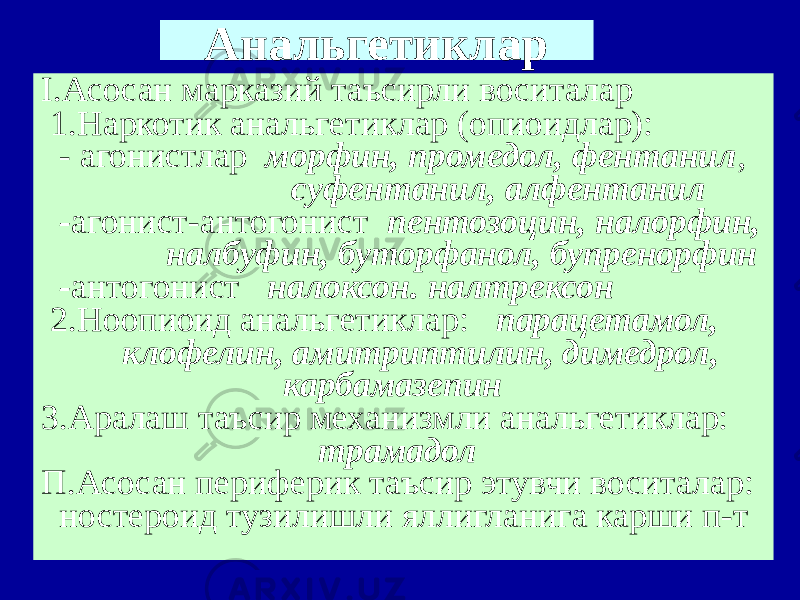 Анальгетиклар I.Асосан марказий таъсирли воситалар 1.Наркотик анальгетиклар (опиоидлар): - агонистлар морфин, промедол, фентанил , суфентанил, алфентанил - агонист-антогонист пентозоцин, налорфин, налбуфин, буторфанол, бупренорфин - антогонист налоксон. налтрексон 2.Ноопиоид анальгетиклар: парацетамол, клофелин, амитриптилин, димедрол, карбамазепин 3.Аралаш таъсир механизмли анальгетиклар: трамадол П.Асосан периферик таъсир этувчи воситалар: ностероид тузилишли яллигланига карши п-т 