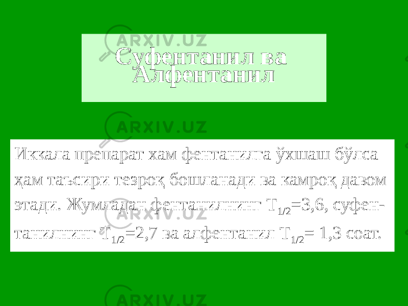 Суфентанил ва Алфентанил Иккала препарат хам фентанилга ўхшаш бўлса ҳам таъсири тезроқ бошланади ва камроқ давом этади. Жумладан фентанилнинг Т 1/2 =3,6, суфен- танилнинг Т 1/2 =2,7 ва алфентанил Т 1/2 = 1,3 соат. 