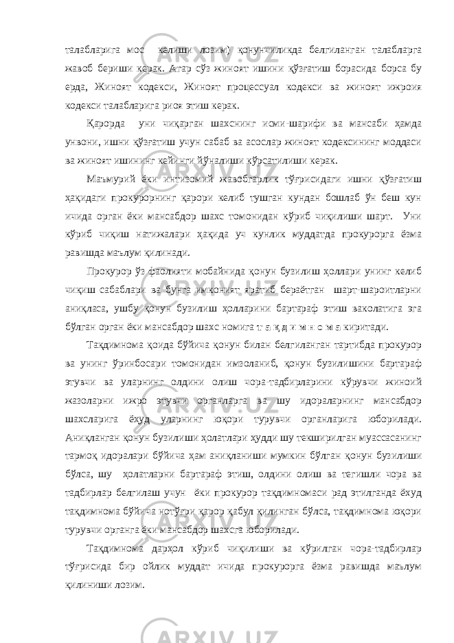 талабл а р и га мос келиши лозим) қонунчиликда белгиланган талабларга жавоб бериши керак . Агар сўз жиноят ишини қўзғатиш борасида борса бу ерда , Жиноят кодекси, Жиноят процессуал кодекси ва жиноят ижроия кодекси талабларига риоя этиш керак . Қ арорда уни чиқарган шахснинг исми-шарифи ва мансаби ҳамда унвони, ишни қўзғатиш учун сабаб ва асослар жиноят кодексининг моддаси ва жиноят ишининг кейинги йўналиши кўрсатилиши керак . Маъмурий ёки интизомий жавобгарлик тўғрисидаги ишни қўзғатиш ҳақидаги прокурорнинг қарори келиб тушган кундан бошлаб ўн беш кун ичида орган ёки мансабдор шахс томонидан кўриб чиқилиши шарт. Уни кўриб чиқиш натижалари ҳақида уч кунлик муддатда прокурорга ёзма равишда маълум қилинади. Прокурор ўз фаолияти мобайнида қонун бузилиш ҳоллари унинг келиб чиқиш сабаблари ва бунга имконият яратиб бераётган шарт-шароитларни аниқласа, ушбу қонун бузилиш ҳолларини бартараф этиш ваколатига эга бўлган орган ёки мансабдор шахс номига т а қ д и м н о м а киритади. Тақдимнома қоида бўйича қонун билан белгиланган тартибда прокурор ва унинг ўринбосари томонидан имзоланиб, қонун бузилишини бартараф этувчи ва уларнинг олдини олиш чора-тадбирларини кўрувчи жиноий жазоларни ижро этувчи органларга ва шу идораларнинг мансабдор шахсларига ёҳуд уларнинг юқори турувчи органларига юборилади. Аниқланган қонун бузилиши ҳолатлари ҳудди шу текширилган муассасанинг тармоқ идоралари бўйича ҳам аниқланиши мумкин бўлган қонун бузилиш и бўлса, шу ҳолатлар н и бартараф этиш, олдини олиш ва тегишли чора ва тадбирлар белгилаш учун ёки прокурор тақдимномаси рад этилганда ёхуд тақдимнома бўйича нотўғри қарор қабул қилинган бўлса, тақдимнома юқори турувчи органга ёки мансабдор шахсга юборилади. Тақдимнома дарҳол кўриб чиқилиши ва кўрилган чора-тадбирлар тўғрисида бир ойлик муддат ичида прокурорга ёзма равишда маълум қилиниши лозим. 