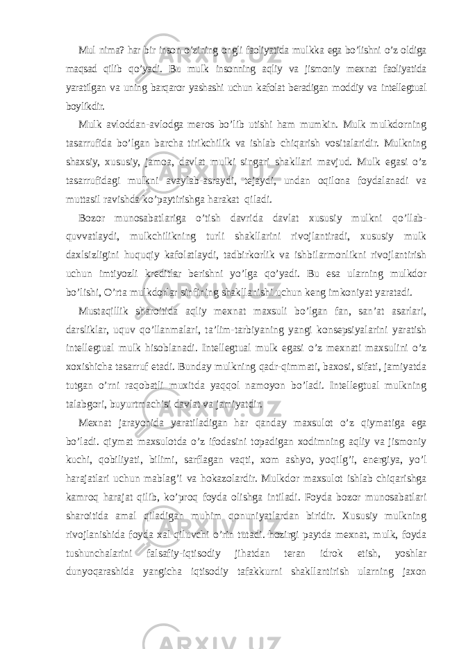 Mul nima? har bir inson o’zining ongli faoliyatida mul kk a ega bo’lishni o’z oldiga maqsad qilib qo’ yadi. Bu mul k insonning aqliy va jismoniy mexnat faoliyatida yaratilgan va uning barqaror yashashi uchun kafolat beradigan moddiy va intellegtual boylikdir. Mul k avloddan-avlodga meros bo’lib utishi ham mumkin. Mulk mulkdorning tasarrufida bo’lgan barcha tiri k chilik va ishlab chiqarish vositalaridir. Mulkning shaxsiy, xususiy, jamoa, davlat mulki singari sha k llari mavjud. Mulk egasi o’z tasarrufidagi mulkni avaylab-asraydi, tejaydi, undan oqilona foydalanadi va muttasil ravishda ko’paytirishga harakat qiladi. Bozor munosabatlariga o’ tish davrida davlat xususiy mulkni qo’ llab- q uvvatlaydi, mulkchilikning turli sha k llarini rivojlantiradi, xususiy mulk daxlsizligini huquqiy kafolatlaydi, tadbir k orlik va ishbilarmonlikni rivojlantirish uchun imtiyozli k reditlar berishni yo’lga qo’ yadi. Bu esa ularning mulkdor bo’lishi, O’rta mulkdorlar sinfining shakllanishi uchun k eng imkoniyat yaratadi. Mustaqillik sharoitida aqliy mexnat maxsuli bo’lgan fan, san’at asarlari, darsliklar, u q uv qo’ llanmalari, ta’lim-tarbiyaning yangi konsepsiyalarini yaratish intellegtual mulk hisoblanadi. Intellegtual mulk egasi o’z mexnati maxsulini o’z xoxishicha tasarruf etadi. Bunday mulkning q adr- q immati, baxosi, sifati, jamiyatda tutgan o’ rni ra q obatli muxitda yaqqol namoyon bo’ladi. Intellegtual mulkning talabgori, buyurtmachisi davlat va jamiyatdir. Mexnat jarayonida yaratiladigan har qanday maxsulot o’z q iymatiga ega bo’ladi. q iymat maxsulotda o’z ifodasini topadigan xodimning aqliy va jismoniy kuchi, qobiliyati, bilimi, sarflagan vaqti, xom ashyo, yo q ilg’i, energiya, yo’l harajatlari uchun mablag ’ i va h o k azolardir. Mulkdor maxsulot ishlab chiqarishga k amro q harajat qilib, ko’proq foyda olishga intiladi. Foyda bozor munosabatlari sharoitida amal qiladigan muhim qonuniyatlardan biridir. Xususiy mulkning rivojlanishida foyda xal qiluvchi o’ rin tutadi. hozirgi paytda mexnat, mulk, foyda tushunchalarini falsafiy-iqtisodiy ji h atdan teran idro k etish, yoshlar dunyoqarashida yangicha iqtisodiy tafa kk urni shakllantirish ularning jaxon 