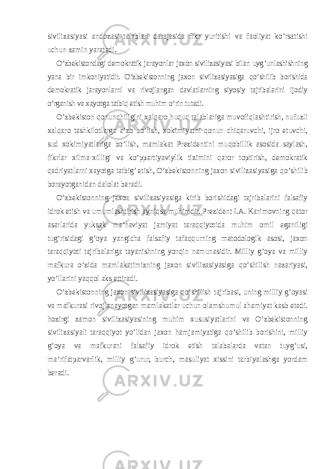 sivilizasiyasi andozasi talablari darajasida fi k r yuritishi va faoliyat ko’rsatishi uchun zamin yaratadi. O’zbekistondagi demokratik jarayonlar jaxon sivilizasiyasi bilan uyg ’ unlashishning yana bir imkoniyatidir. O’zbekistonning jaxon sivilizasiyasiga qo’ shilib borishida demokratik jarayonlarni va rivojlangan davlatlarning siyosiy tajribalarini ijodiy o’rganish va xayotga tatbi q etish muhim o’ rin tutadi. O’zbekiston qonunchiligini xalqaro huquq talablariga muvofi q lashtirish, nuf u zli xalqaro tashkilotlarga a’zo bo’lish, xo k imiyatni qonun chiqaruvchi, ijro etuvchi, sud xo k imiyatlariga bo’lish, mamlakat Prezidentini mu q obillik asosida saylash, fi k rlar xilma-xilli g i va ko’ppartiyaviylik tizimini q aror toptirish, demokratik qadriyatlarni xayotga tatbig’ etish, O’zbekistonning jaxon sivilizasiyasiga qo’ shilib borayotganidan dalolat beradi. O’zbekistonning jaxon sivilizasiyasiga k irib borishidagi tajribalarini falsafiy idro k etish va umumlashtirish ayni q sa muhimdir. Prezident I.A. Karimovning qator asarlarida yuksak ma’naviyat jamiyat taraqqiyotida muhim omil eganili g i tug’risidagi g’ oya yangicha falsafiy tafaqqurning metodologi k asosi, jaxon taraqqiyoti tajribalariga tayanishning yor q in namunasidir. Milliy g’ oya va milliy mafkura o’zida mamlakatimizning jaxon sivilizasiyasiga qo’ shilish nazariyasi, yo’llarini yaqqol aks ettiradi. O’zbekistonning jaxon sivilizasiyasiga qo’ shilish tajribasi, uning milliy g ’ oyasi va mafkurasi rivojlanayotgan mamlakatlar uchun olamshumul ahamiyat kasb etadi. hozirgi zamon sivilizasiyasining muhim xususiyatlarini va O’zbekistonning sivilizasiyali taraqqiyot yo’lidan jaxon hamjamiyatiga qo’ shilib borishini, milliy g ’ oya va mafkurani falsafiy idro k etish talabalarda vatan tuyg ’ usi, ma’rifatparvarlik, milliy g ’ urur, burch, masuliyat xissini tarbiyalashga yordam beradi. 