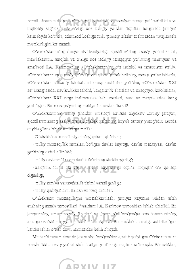 beradi. Jaxon tarixiga sivilizasiyali yondashuv insoniyat taraqqiyoti z o’ rliksiz va inqilobiy sag’rashlarsiz o’ziga xos tadrijiy yo’ldan ilgarilab borganida jamiyat katta foyda k o’rishi, odamzod boshiga turli ijtimoiy ofatlar tushmasdan rivojlanishi mumkinligini ko’rsatadi. O’zbekistonnning dunyo sivilizasiyasiga q ushiluvining asosiy y o’ nalishlari, mamlakatimiz istiqloli va o’ziga xos tadrijiy taraqqiyot yo’lining nazariyasi va amaliyoti I.A. Karimovning «O’zbekistonning o’z istiqlol va taraqqiyot yo’li», «O’zbekistonning siyosiy-ijtimoiy va iqtisodiy isti q bolining asosiy y o’ nalishlari», «O’zbekiston iqtisodiy islo h otlarni chuqurlashtirish yo’lida», «O’zbekiston XXI asr busag ’ asida: xavfsizli kk a ta h did, barqarorlik shartlari va taraqqiyot kafolatlari», «O’zbekiston XXI asrga intilmoqda» kabi asarlari, nut q va ma q olalarida k eng yoritilgan. Bu konsepsiyaning mohiyati nimadan iborat? O’zbekistonning milliy ji h atdan mustaqil bo’lishi obyektiv zaruriy jarayon, ajdodlarimizning azaliy orzusi, o’zbek xalqining buyu k tarixiy yutug ’ idir. Bunda quyidagilar alo h ida e’tiborga molik: -   O’zbekiston k onstitusiyasining q abo u l qilinishi; -   milliy mustaqillik ramzlari bo’lgan davlat bayrogi, davlat madxiyasi, davlat gerbining q ab u l qilinishi; -   milliy davlatchilik demokratik tizimining shakllanganligi; -   xalqimiz tabiat ato etgan barcha boyliklarga egalik huquqini o’z qo’liga olganligi; -   milliy armiya va xavfsizlik tizimi yaratilganligi; -   milliy qadriyatlarni ti k lash va rivojlantirish. O’zbekiston mustaqilligini mustah k amlash, jamiyat xayotini tubdan islo h etishning asosiy tamoyillari Prezident I.A.   Karimov tomonidan ishlab chiqildi. Bu jarayonning umuminsoniy ji h atlari va jaxon sivilizasiyasiga xos tomonlarining amalga oshishi muayyan muddatni talab qiladi. Bu muddatda amalga oshiriladigan barcha ishlar o’ tish davri zaruratidan kelib chiqadi. Mustabid t u zum davrida jaxon sivilizasiyasidan ajratib qo’ yilgan O’zbekiston bu borada i kk ita uzviy y o’ nalishda faoliyat yuritishga majbur bo’lmo q da. Birinchidan, 