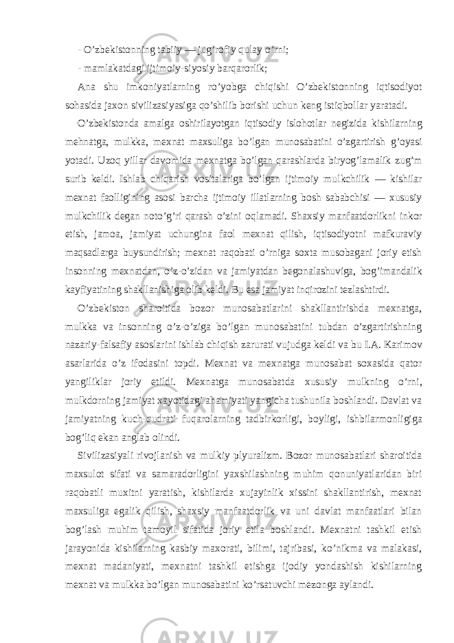 -   O’zbekistonning tabiiy — jug ’ rofiy q ulay o’ rni; -   mamlakatdagi ijtimoiy-siyosiy barqarorlik; Ana shu imkoniyatlarning r o’ yobga chi q ishi O’zbekistonning iqtisodiyot so h asida jaxon sivilizasiyasiga qo’ shilib borishi uchun k eng isti q bollar yaratadi. O’zbekistonda amalga oshirilayotgan iqtisodiy islo h otlar negizida kishilarning me h natga, mul kk a, mexnat maxsuliga bo’lgan munosabatini o’zgartirish g ’ oyasi yotadi. U zoq yillar davomida mexnatga bo’lgan qarashlarda biryog’lamalik z ug’m surib keldi. Ishlab chiqarish vositalariga bo’lgan ijtimoiy mul k chilik — kishilar mexnat faolligining asosi barcha ijtimoiy illatlarning bosh sababchisi — xususiy mul k chilik degan not o’ g’ri qarash o’zini o q lamadi. Shaxsiy manfaatdorlikni in k or etish, jamoa, jamiyat uchungina faol mexnat qilish, iqtisodiyotni mafkuraviy maqsadlarga buysundirish; mexnat ra q obati o’ rniga soxta musobagani joriy etish insonning mexnatdan, o’z-o’zidan va jamiyatdan begonalashuviga, bog ’ imandalik k ayfiyatining shakllanishiga olib keldi. Bu esa jamiyat in q irozini tezlashtirdi. O’zbekiston sharoitida bozor munosabatlarini shakllantirishda mexnatga, mulkka va insonning o’z-o’ziga bo’lgan munosabatini tubdan o’zgartirishning nazariy-falsafiy asoslarini ishlab chi q ish zarurati vujudga keldi va bu I.A.   Karimov asarlarida o’z ifodasini topdi. Mexnat va mexnatga munosabat soxasida qator yangiliklar joriy etildi. Mexnatga munosabatda xususiy mul k ning o’ rni, mul k dorning jamiyat xayotidagi ahamiyati yangicha tushunila boshlandi. Davlat va jamiyatning kuch- q udrati fuqarolarning tadbir k orli g i, boyli g i, ishbilarmonli g iga bog’liq e k an anglab olindi. Sivilizasiyali rivojlanish va mul k iy plyuralizm. Bozor munosabatlari sharoitida maxsulot sifati va samaradorligini yaxshilashning muhim qonuniyatlaridan biri ra q obatli muxitni yaratish, kishilarda xujayinlik xissini shakllantirish, mexnat maxsuli g a egalik qilish, shaxsiy manfaatdorlik va uni davlat manfaatlari bilan bog ’ lash muhim tamoyil sifatida joriy etila boshlandi. Mexnatni tashkil etish jarayonida kishilarning kasbiy maxorati, bilimi, tajribasi, ko’ ni k ma va mala k asi, mexnat madaniyati, mexnatni tashkil etishga ijodiy yondashish kishilarning mexnat va mul kk a bo’lgan munosabatini ko’rsatuvchi mezonga aylandi. 