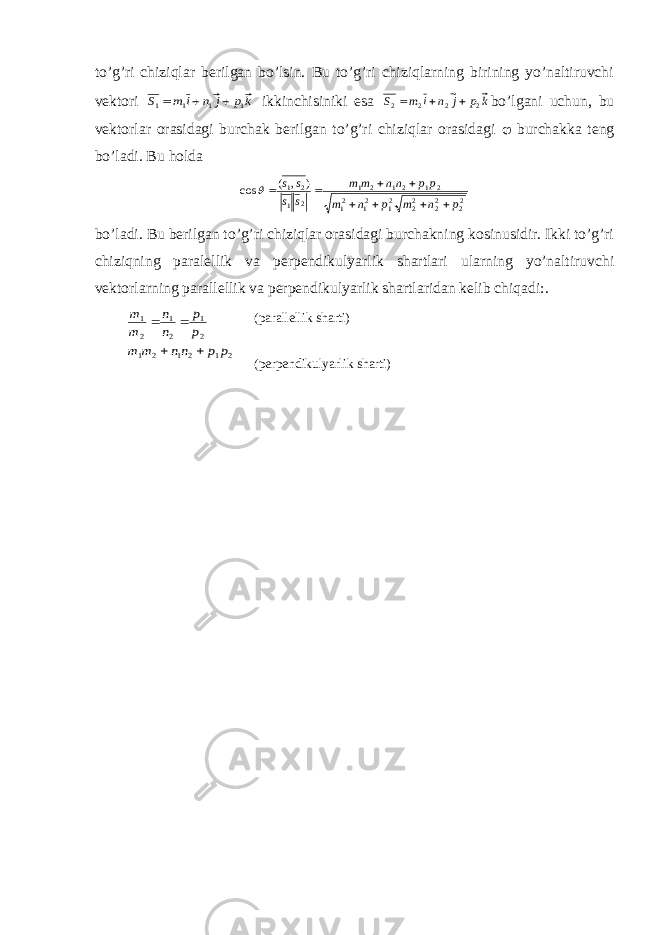 to’g’ri chiziqlar berilgan bo’lsin. Bu to’g’ri chiziqlarning birining yo’naltiruvchi vektori kp j n i m S 1 1 1 1    ikkinchisiniki esa k p j n i m S 2 2 2 2    bo’lgani uchun, bu vektorlar orasidagi burchak berilgan to’g’ri chiziqlar orasidagi  burchakka teng bo’ladi. Bu holda 22 22 22 21 21 21 2 1 21 2 1 2 1 2 1 ) , ( cos p n m p n m pp nn m m s s s s         bo’ladi. Bu berilgan to’g’ri chiziqlar orasidagi burchakning kosinusidir. Ikki to’g’ri chiziqning paralellik va perpendikulyarlik shartlari ularning yo’naltiruvchi vektorlarning parallellik va perpendikulyarlik shartlaridan kelib chiqadi:. 2 1 2 1 2 1 2 1 2 1 2 1 p p nn m m p p n n m m     (parallellik sharti) (perpendikulyarlik sharti) 