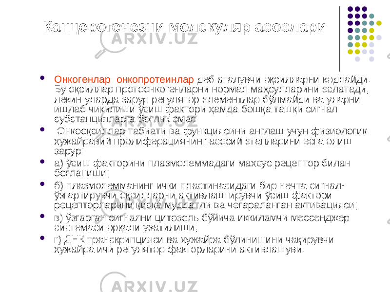  Канцерогенезни молекуляр асослари  Онкогенлар онкопротеинлар деб аталувчи оқсилларни кодлайди. Бу оқсиллар протоонкогенларни нормал маҳсулларини эслатади, лекин уларда зарур регулятор элементлар бўлмайди ва уларни ишлаб чиқилиши ўсиш фактори ҳамда бошқа ташқи сигнал субстанцияларга боғлиқ эмас.  Онкооқсиллар табиати ва функциясини англаш учун физиологик хужайравий пролиферациянинг асосий этапларини эсга олиш зарур:  а) ўсиш факторини плазмолеммадаги махсус рецептор билан боғланиши;  б) плазмолемманинг ички пластинасидаги бир нечта сигнал- ўзгартирувчи оқсилларни активлаштирувчи ўсиш фактори рецепторларини қисқа муддатли ва чегараланган активацияси;  в) ўзгарган сигнални цитозоль бўйича иккиламчи мессенджер системаси орқали узатилиши;  г) ДНК транскрипцияси ва хужайра бўлинишини чақирувчи хужайра ичи регулятор факторларини активлашуви. 