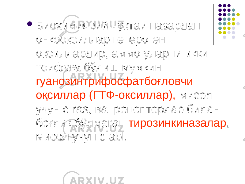  Биохимиявий нуқтаи назардан онкооқсиллар гетероген оқсиллардир, аммо уларни икки тоифага бўлиш мумкин: гуанозинтрифосфатбоғловчи оқсиллар (ГТФ-оксиллар), мисол учун c-ras, ва рецепторлар билан боғлиқ бўлмаган тирозинкиназалар , мисол учун c-abl. 