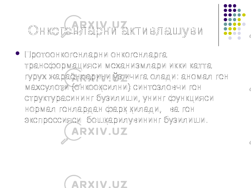 Онкогенларни активлашуви  Протоонкогенларни онкогенларга трансформацияси механизмлари икки катта гурух жараёнларини ўз ичига олади: аномал ген махсулоти (онкооқсилни) синтезловчи ген структурасининг бузилиши, унинг функцияси нормал генлардан фарқ қилади, ва ген экспрессияси бошқарилувининг бузилиши. 