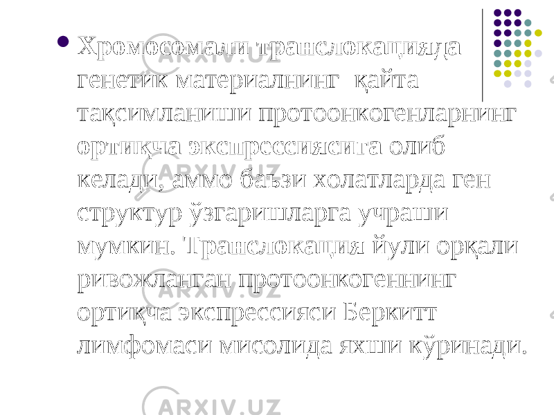  Хромосомали транслокацияда генетик материалнинг қайта тақсимланиши протоонкогенларнинг ортиқча экспрессиясига олиб келади, аммо баъзи холатларда ген структур ўзгаришларга учраши мумкин. Транслокация йули орқали ривожланган протоонкогеннинг ортиқча экспрессияси Беркитт лимфомаси мисолида яхши кўринади. 