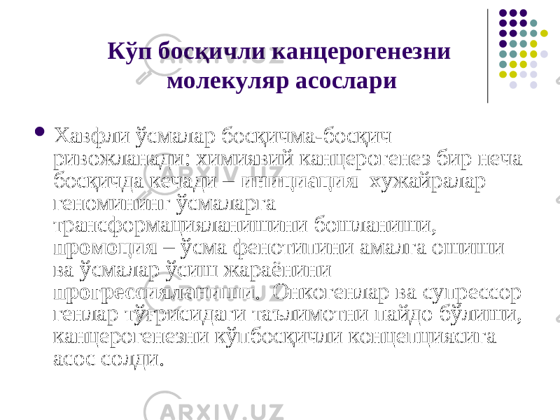 Кўп босқичли канцерогенезни молекуляр асослари  Хавфли ўсмалар босқичма-босқич ривожланади: химиявий канцерогенез бир неча босқичда кечади – инициация х ужайралар геномининг ўсмаларга трансформацияланишини бошланиши, промоция – ўсма фенотипини амалга ошиши ва ўсмалар ўсиш жараёнини прогрессияланиши . Онкогенлар ва супрессор генлар тўғрисидаги таълимотни пайдо бўлиши, канцерогенезни кўпбосқичли концепциясига асос солди. 