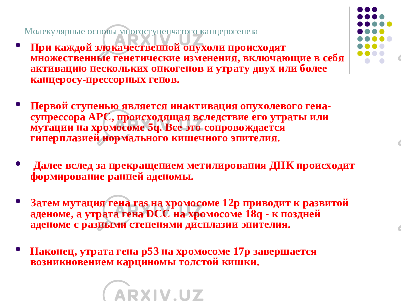 Молекулярные основы многоступенчатого канцерогенеза  При каждой злокачественной опухоли происходят множественные генетические изменения, включающие в себя активацию нескольких онкогенов и утрату двух или более канцеросу-прессорных генов.  Первой ступенью является инактивация опухолевого гена- супрессора АРС, происходящая вследствие его утраты или мутации на хромосоме 5q. Все это сопровождается гиперплазией нормального кишечного эпителия.  Далее вслед за прекращением метилирования ДНК происходит формирование ранней аденомы.  Затем мутация гена ras на хромосоме 12р приводит к развитой аденоме, а утрата гена DCC на хромосоме 18q - к поздней аденоме с разными степенями дисплазии эпителия.  Наконец, утрата гена р53 на хромосоме 17р завершается возникновением карциномы толстой кишки. 