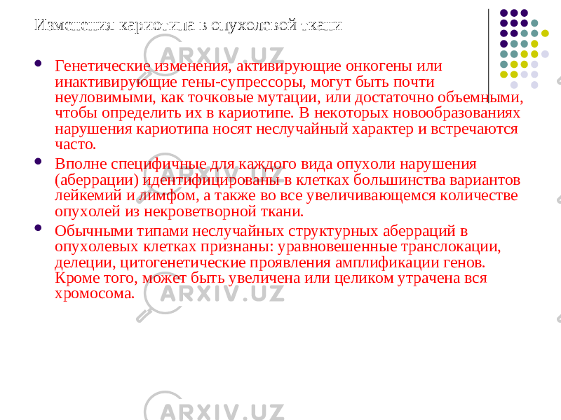 Изменения кариотипа в опухолевой ткани  Генетические изменения, активирующие онкогены или инактивирующие гены-супрессоры, могут быть почти неуловимыми, как точковые мутации, или достаточно объемными, чтобы определить их в кариотипе. В некоторых новообразованиях нарушения кариотипа носят неслучайный характер и встречаются часто.  Вполне специфичные для каждого вида опухоли нарушения (аберрации) идентифицированы в клетках большинства вариантов лейкемий и лимфом, а также во все увеличивающемся количестве опухолей из некроветворной ткани.  Обычными типами неслучайных структурных аберраций в опухолевых клетках признаны: уравновешенные транслокации, делеции, цитогенетические проявления амплификации генов. Кроме того, может быть увеличена или целиком утрачена вся хромосома. 