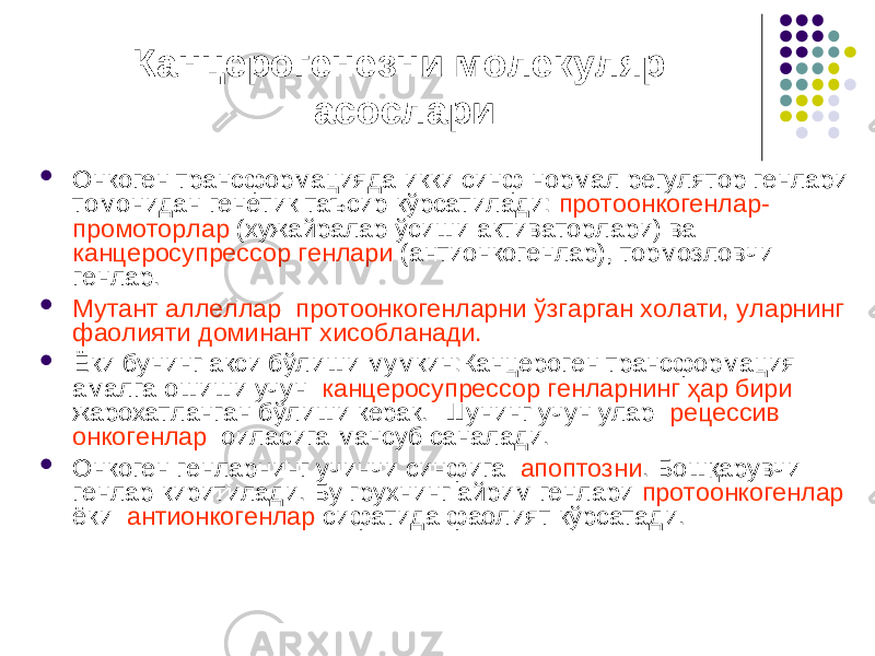 Канцерогенезни молекуляр асослари  Онкоген трансформацияда икки синф нормал регулятор генлари томонидан генетик таъсир кўрсатилади: протоонкогенлар- промоторлар (хужайралар ўсиши активаторлари) ва канцеросупрессор генлари (антионкогенлар), тормозловчи генлар.  Мутант аллеллар протоонкогенларни ўзгарган холати, уларнинг фаолияти доминант хисобланади.  Ёки бунинг акси бўлиши мумкин:Канцероген трансформация амалга ошиши учун канцеросупрессор генларнинг ҳар бири жарохатланган бўлиши керак. Шунинг учун улар рецессив онкогенлар оиласига мансуб саналади.  Онкоген генларнинг учинчи синфига апоптозни . Бошқарувчи генлар киритилади. Бу грухнинг айрим генлари протоонкогенлар ёки антионкогенлар сифатида фаолият кўрсатади. 