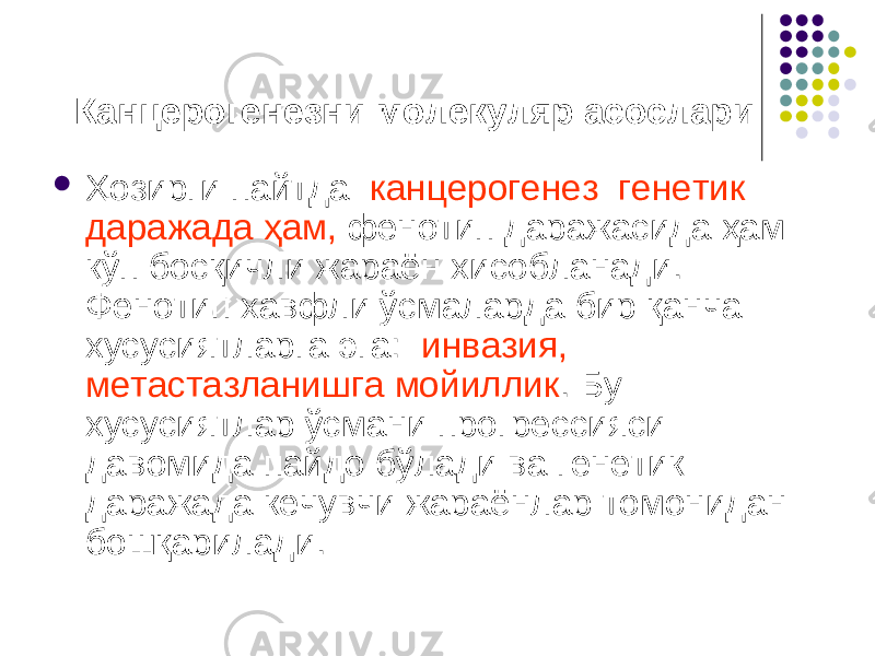  Канцерогенезни молекуляр асослари  Ҳозирги пайтда канцерогенез генетик даражада ҳам, фенотип даражасида ҳам кўп босқичли жараён хисобланади. Фенотип хавфли ўсмаларда бир қанча хусусиятларга эга: инвазия, метастазланишга мойиллик . Бу хусусиятлар ўсмани прогрессияси давомида пайдо бўлади ва генетик даражада кечувчи жараёнлар томонидан бошқарилади. 