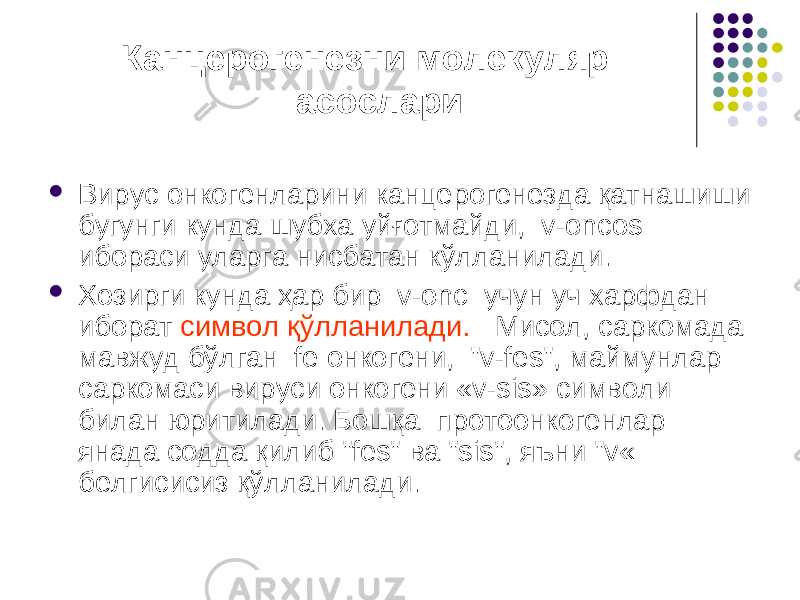  Канцерогенезни молекуляр асослари  Вирус онкогенларини канцерогенезда қатнашиши бугунги кунда шубха уйғотмайди, v-oncоs ибораси уларга нисбатан кўлланилади.  Хозирги кунда ҳар бир v-onc учун уч харфдан иборат символ қўлланилади. Мисол, саркомада мавжуд бўлган fe онкогени, &#34;v-fes&#34;, маймунлар саркомаси вируси онкогени «v-sis» символи билан юритилади. Бошқа протоонкогенлар янада содда қилиб &#34;fes&#34; ва &#34;sis&#34;, яъни &#34;v« белгисисиз қўлланилади. 