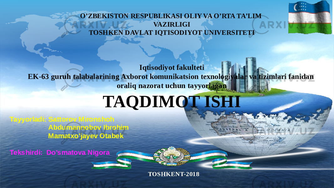 LOGO O’ZBEKISTON RESPUBLIKASI OLIY VA O’RTA TA’LIM VAZIRLIGI TOSHKEN DAVLAT IQTISODIYOT UNIVERSITETI Iqtisodiyot fakulteti EK-63 guruh talabalarining Axborot komunikatsion texnologiyalar va tizimlari fanidan oraliq nazorat uchun tayyorlagan TAQDIMOT ISHI TOSHKENT-2018Tayyorladi: Sattorov Mironshoh Abdumannobov Ibrohim Mamatxo’jayev Otabek Tekshirdi: Do’smatova Nigora 