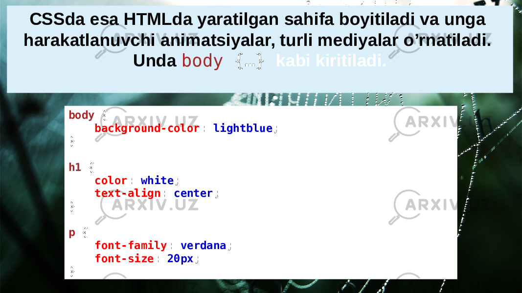 body  {     background-color :  lightblue ; } h1  {     color :  white ;     text-align :  center ; } p  {     font-family :  verdana ;     font-size :  20px ; }CSSda esa HTMLda yaratilgan sahifa boyitiladi va unga harakatlanuvchi animatsiyalar, turli mediyalar o’rnatiladi. Unda body  {…} kabi kiritiladi. 