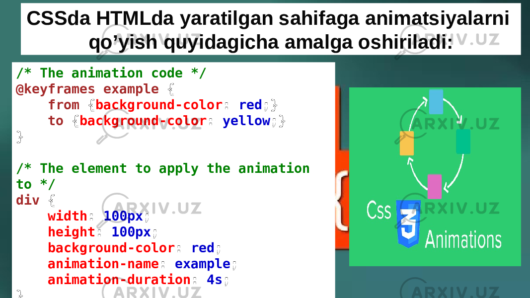 /* The animation code */ @keyframes example  {     from  { background-color :  red ;}     to  { background-color :  yellow ;} } /* The element to apply the animation to */ div  {     width :  100px ;     height :  100px ;     background-color :  red ;     animation-name :  example ;     animation-duration :  4s ; } CSSda HTMLda yaratilgan sahifaga animatsiyalarni qo’yish quyidagicha amalga oshiriladi: 