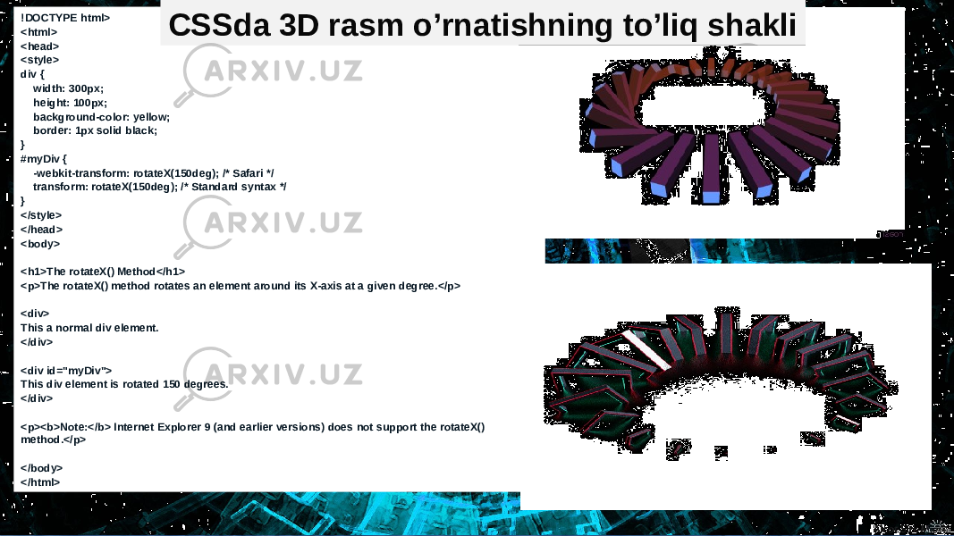 !DOCTYPE html> <html> <head> <style> div { width: 300px; height: 100px; background-color: yellow; border: 1px solid black; } #myDiv { -webkit-transform: rotateX(150deg); /* Safari */ transform: rotateX(150deg); /* Standard syntax */ } </style> </head> <body> <h1>The rotateX() Method</h1> <p>The rotateX() method rotates an element around its X-axis at a given degree.</p> <div> This a normal div element. </div> <div id=&#34;myDiv&#34;> This div element is rotated 150 degrees. </div> <p><b>Note:</b> Internet Explorer 9 (and earlier versions) does not support the rotateX() method.</p> </body> </html> CSSda 3D rasm o’rnatishning to’liq shakli 