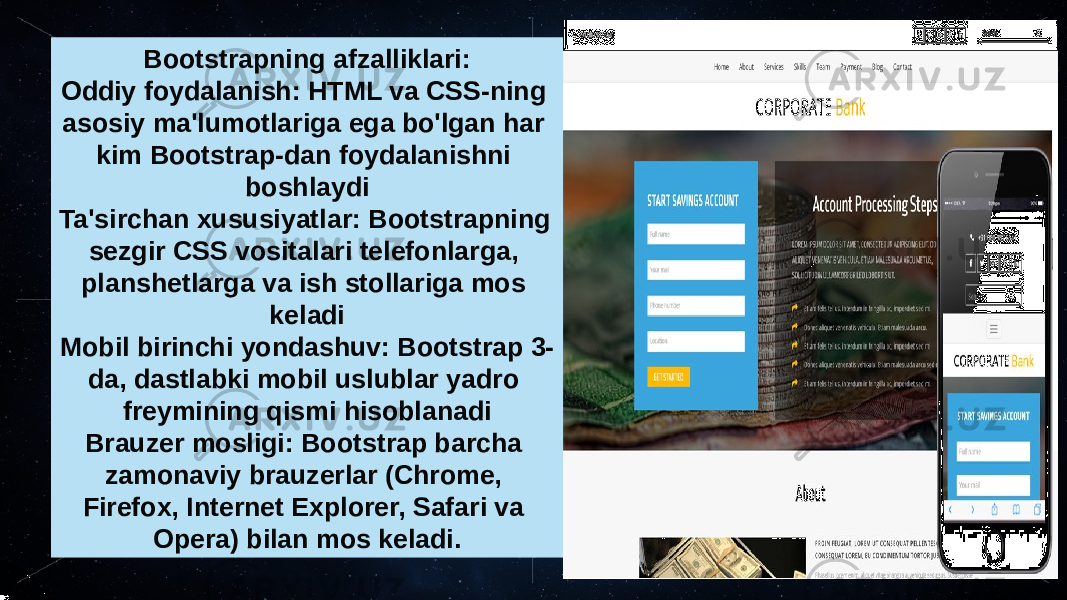 Bootstrapning afzalliklari: Oddiy foydalanish: HTML va CSS-ning asosiy ma&#39;lumotlariga ega bo&#39;lgan har kim Bootstrap-dan foydalanishni boshlaydi Ta&#39;sirchan xususiyatlar: Bootstrapning sezgir CSS vositalari telefonlarga, planshetlarga va ish stollariga mos keladi Mobil birinchi yondashuv: Bootstrap 3- da, dastlabki mobil uslublar yadro freymining qismi hisoblanadi Brauzer mosligi: Bootstrap barcha zamonaviy brauzerlar (Chrome, Firefox, Internet Explorer, Safari va Opera) bilan mos keladi. 