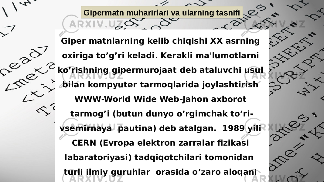 Giper matnlarning kelib chiqishi XX asrning oxiriga to’g’ri keladi. Kerakli ma&#39;lumotlarni ko’rishning gipermurojaat deb ataluvchi usul bilan kompyuter tarmoqlarida joylashtirish WWW-World Wide Web-Jahon axborot tarmog’i (butun dunyo o’rgimchak to’ri- vsemirnaya pautina) deb atalgan. 1989 yili CERN (Evropa elektron zarralar fizikasi labaratoriyasi) tadqiqotchilari tomonidan turli ilmiy guruhlar orasida o’zaro aloqani tashkil qilish maqsadida ish boshladilar. 1993 yildan boshlab WWW Internet ning eng ommaviy resurslaridan biriga aylandi. Gipermatn muharirlari va ularning tasnifi 