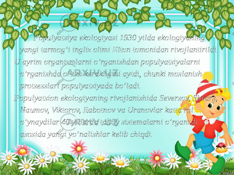  Populyatsiya ekologiyasi 1930 yilda ekologiyaning yangi tarmog‘i ingliz olimi Elton tomonidan rivojlantirildi. U ayrim organizmlarni o‘rganishdan populyatsiyalarni o‘rganishda o‘tish kerakligini aytdi, chunki moslanish protsesslari populyatsiyada bo‘ladi. Populyatsion ekologiyaning rivojlanishida Seversov, Shvars, Naumov, Viktorov, Rabotnov va Uranovlar katta rol o‘ynaydilar 40 yillarda tabiiy sistemalarni o‘rganish asosida yangi yo‘nalishlar kelib chiqdi. 