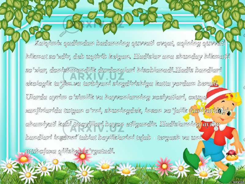  Xalqimiz qadimdan badanning quvvati-ovqat, aqlning quvvati - hikmat so‘zdir, deb uqtirib kelgan. Hadislar ana shunday hikmatli so‘zlar, donishmandlik durdonalari hisoblanadi.Hadis bandlari ekologik ta’lim va tarbiyani singdirishiga katta yordam beradi. Ularda ayrim o‘simlik va hayvonlarning xosiyatlari, ozuqa zanjirlarida tutgan o‘rni, shuningdek, inson xo‘jalik faoliyatidagi ahamiyati kabi tmoyillari bayon etilgandir. Hadislarning ayrim bandlari insonni tabiat boyliklarini tejab - tergash va uni muhofaza qilishga o‘rgatadi. 