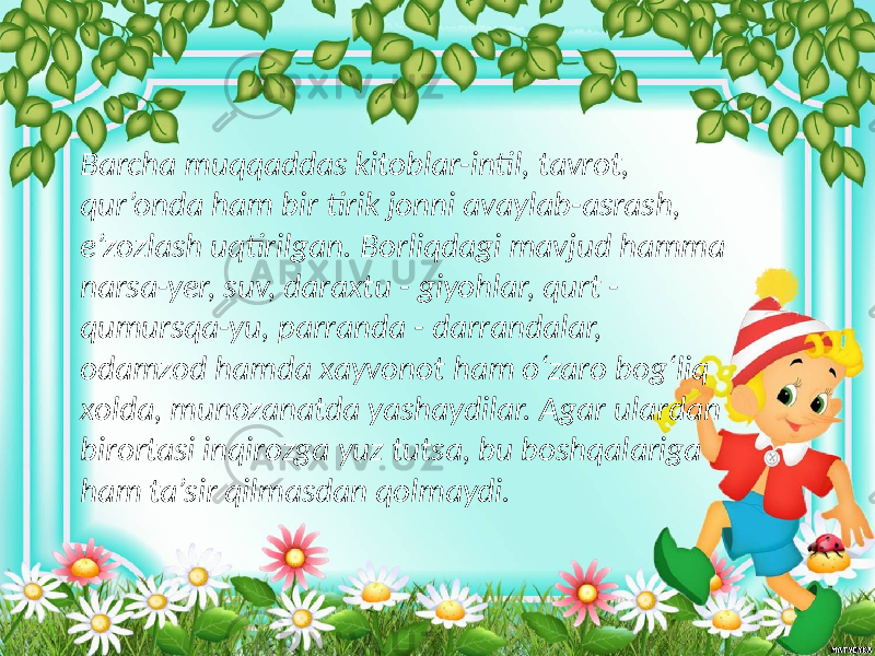 Barcha muqqaddas kitoblar-intil, tavrot, qur’onda ham bir tirik jonni avaylab-asrash, e’zozlash uqtirilgan. Borliqdagi mavjud hamma narsa-yer, suv, daraxtu - giyohlar, qurt - qumursqa-yu, parranda - darrandalar, odamzod hamda xayvonot ham o‘zaro bog‘liq xolda, munozanatda yashaydilar. Agar ulardan birortasi inqirozga yuz tutsa, bu boshqalariga ham ta’sir qilmasdan qolmaydi. 