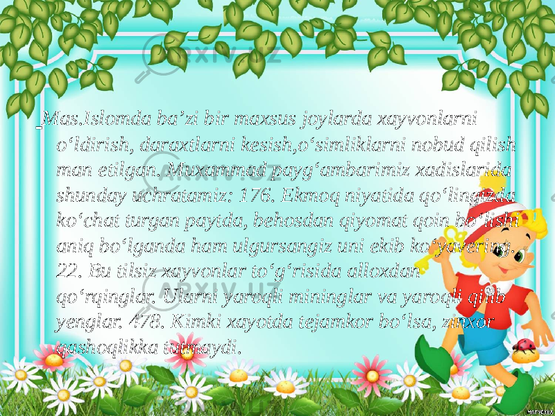  Mas.Islomda ba’zi bir maxsus joylarda xayvonlarni o‘ldirish, daraxtlarni kesish,o‘simliklarni nobud qilish man etilgan. Muxammad payg‘ambarimiz xadislarida shunday uchratamiz: 176. Ekmoq niyatida qo‘lingizda ko‘chat turgan paytda, behosdan qiyomat qoin bo‘lishi aniq bo‘lganda ham ulgursangiz uni ekib ko‘yavering. 22. Bu tilsiz xayvonlar to‘g‘risida alloxdan qo‘rqinglar. Ularni yaroqli mininglar va yaroqli qilib yenglar. 478. Kimki xayotda tejamkor bo‘lsa, zinxor qashoqlikka tutmaydi. 