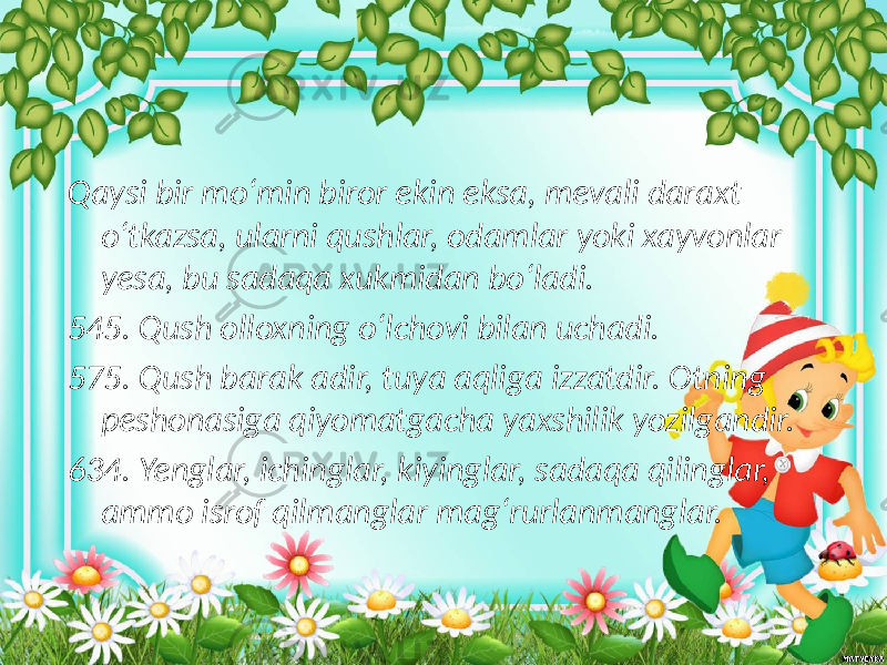  Qaysi bir mo‘min biror ekin eksa, mevali daraxt o‘tkazsa, ularni qushlar, odamlar yoki xayvonlar yesa, bu sadaqa xukmidan bo‘ladi. 545. Qush olloxning o‘lchovi bilan uchadi. 575. Qush barak adir, tuya aqliga izzatdir. Otning peshonasiga qiyomatgacha yaxshilik yozilgandir. 634. Yenglar, ichinglar, kiyinglar, sadaqa qilinglar, ammo isrof qilmanglar mag‘rurlanmanglar. 