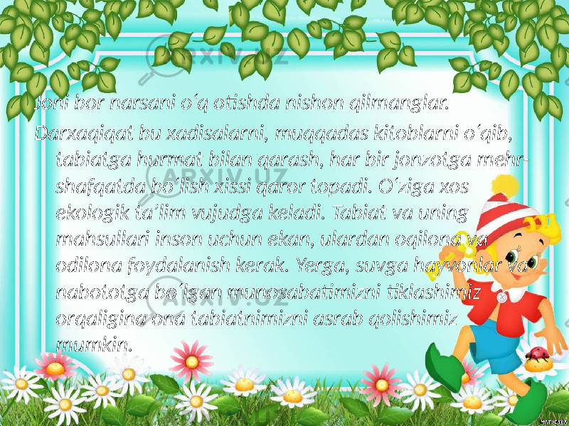 Joni bor narsani o‘q otishda nishon qilmanglar. Darxaqiqat bu xadisalarni, muqqadas kitoblarni o‘qib, tabiatga hurmat bilan qarash, har bir jonzotga mehr- shafqatda bo‘lish xissi qaror topadi. O‘ziga xos ekologik ta’lim vujudga keladi. Tabiat va uning mahsullari inson uchun ekan, ulardan oqilona va odilona foydalanish kerak. Yerga, suvga hayvonlar va nabototga bo‘lgan munosabatimizni tiklashimiz orqaligina ona tabiatnimizni asrab qolishimiz mumkin. 