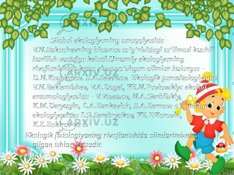  Global ekologiyaning taraqqiyotida V.N.Sukachevning biotsnoz to‘g‘risidagi ta’limoti kuchli burilish vudujga keladi.Umumiy ekologiyaning rivojlanishida katta xissa qo‘shgan olimlar bularga: - D.N.Kashkarov. S.A.Seversov. Ekologik parazitologiyada: V.N.Beklemishev, V.A.Dogel, YE.N.Pavlovskiy: ekolgik entomologiyasida - V.Vasetsov, N.A.Gerbilskiy, K.M.Deryugin, L.A.Zenkevich, S.A.Zernov: o‘simlklar ekologiyasida: I.G.Serebryakov, YE.P.Korovin, K.Z.Zokirov va b. Ekologik fiziologiyaning rivojlanishida olimlarimizning qilgan ishlari kattadir. 