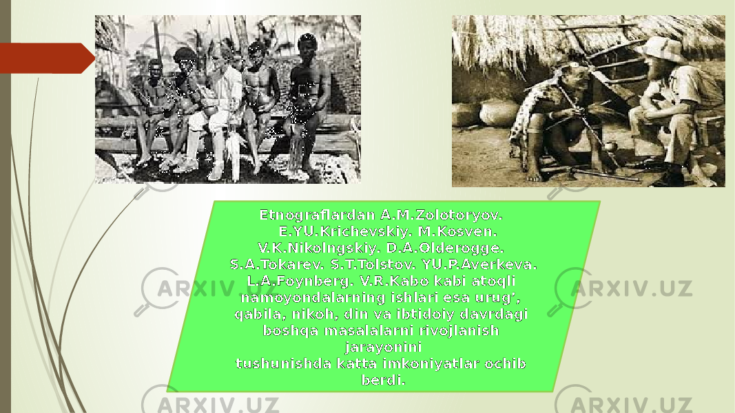  Etnograflardan A.M.Zolotoryov. E.YU.Krichevskiy. M.Kosven. V.K.Nikolngskiy. D.A.Olderogge. S.A.Tokarev. S.T.Tolstov. YU.P.Averkeva. L.A.Foynberg. V.R.Kabo kabi atoqli namoyondalarning ishlari esa urug’, qabila, nikoh, din va ibtidoiy davrdagi boshqa masalalarni rivojlanish jarayonini tushunishda katta imkoniyatlar ochib berdi. 