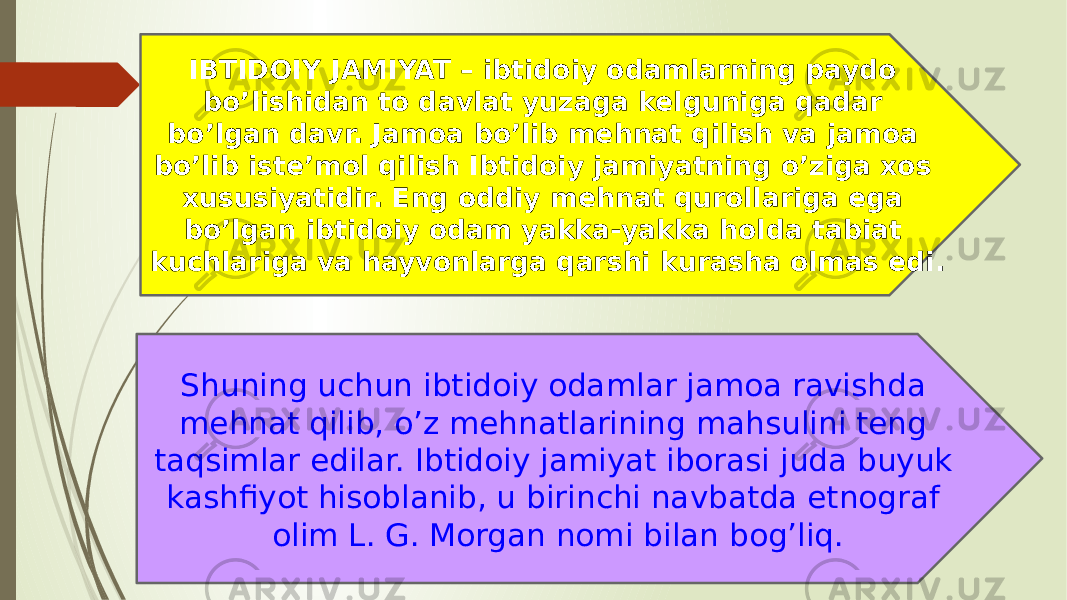 IBTIDOIY JAMIYAT – ibtidoiy odamlarning paydo bo’lishidan to davlat yuzaga kelguniga qadar bo’lgan davr. Jamoa bo’lib mehnat qilish va jamoa bo’lib iste’mol qilish Ibtidoiy jamiyatning o’ziga xos xususiyatidir. Eng oddiy mehnat qurollariga ega bo’lgan ibtidoiy odam yakka-yakka holda tabiat kuchlariga va hayvonlarga qarshi kurasha olmas edi. Shuning uchun ibtidoiy odamlar jamoa ravishda mehnat qilib, o’z mehnatlarining mahsulini teng taqsimlar edilar. Ibtidoiy jamiyat iborasi juda buyuk kashfiyot hisoblanib, u birinchi navbatda etnograf olim L. G. Morgan nomi bilan bog’liq. 