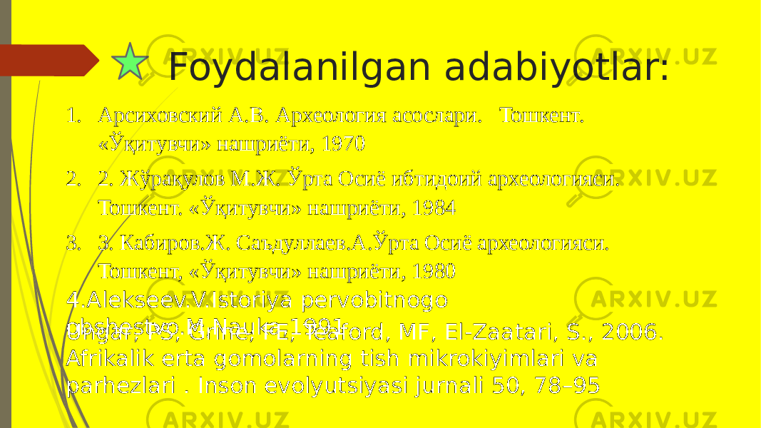 Foydalanilgan adabiyotlar: 4.Alekseev.V.Istoriya pervobitnogo obshestvo.M,Nauka,1991 1. Арсиховский А.В. Археология асослари. Тошкент. «Ўқитувчи» нашриёти, 1970 2. 2. Жўрақулов М.Ж. Ўрта Осиё ибтидоий археологияси. Тошкент. «Ўқитувчи» нашриёти, 1984 3. 3. Кабиров.Ж. Саъдуллаев.А.Ўрта Осиё археологияси. Тошкент, «Ўқитувчи» нашриёти, 1980 Ungar, PS, Grine, FE, Teaford, MF, El-Zaatari, S., 2006. Afrikalik erta gomolarning tish mikrokiyimlari va parhezlari . Inson evolyutsiyasi jurnali 50, 78–95 