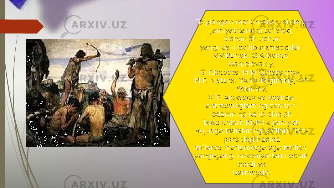 To’plangan ma’lumotlar ibtidoiy jamiyat tarixini to’laroq tushunish uchun yangi dalil bo’lib xizmat qildi. V.V.Bunok. G.A.Bonch Osmolovskiy, G.F.Debets. M.M Geratsimov. M.F. Nisturx. YA.YA Roginskiy, V.P YAkimov, V. P. Alekseev va boshqa antropologlarning asarlari odamning kelib chiqish bosqichlari. Kishilik jamiyat vujudga kelishining yo’llari. Tart- garoitlari haqida to’laroq ma’lumotga ega bo’lish yangi-yangi imkoniyatlarni ochib berdi va bermoqda. 