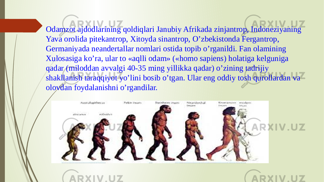 Odamzot ajdodlarining qoldiqlari Janubiy Afrikada zinjantrop, Indoneziyaning Yava orolida pitekantrop, Xitoyda sinantrop, O’zbekistonda Fergantrop, Germaniyada neandertallar nomlari ostida topib o’rganildi. Fan olamining Xulosasiga ko’ra, ular to «aqlli odam» («homo sapiens) holatiga kelguniga qadar (miloddan avvalgi 40-35 ming yillikka qadar) o’zining tadrijiy shakllanish taraqqiyot yo’lini bosib o’tgan. Ular eng oddiy tosh qurollardan va olovdan foydalanishni o’rgandilar. 