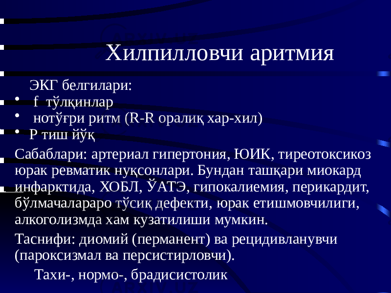 Хилпилловчи аритмия ЭКГ белгилари: • f тўлқинлар • нотўғри ритм (R-R оралиқ хар-хил) • Р тиш йўқ Сабаблари: артериал гипертония, ЮИК, тиреотоксикоз юрак ревматик нуқсонлари. Бундан ташқари миокард инфарктида, ХОБЛ, ЎАТЭ, гипокалиемия, перикардит, бўлмачалараро тўсиқ дефекти, юрак етишмовчилиги, алкоголизмда хам кузатилиши мумкин. Таснифи: диомий (перманент) ва рецидивланувчи (пароксизмал ва персистирловчи). Тахи-, нормо-, брадисистолик 