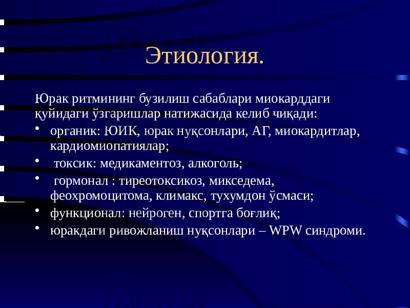 Этиология. Юрак ритмининг бузилиш сабаблари миокарддаги қуйидаги ўзгаришлар натижасида келиб чиқади: • органик: ЮИК, юрак нуқсонлари, АГ, миокардитлар, кардиомиопатиялар; • токсик: медикаментоз, алкоголь; • гормонал : тиреотоксикоз, микседема, феохромоцитома, климакс, тухумдон ўсмаси; • функционал: нейроген, спортга боғлиқ; • юракдаги ривожланиш нуқсонлари – WPW синдроми. 